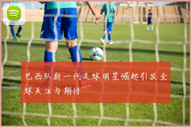 巴西队新一代足球明星崛起引发全球关注与期待