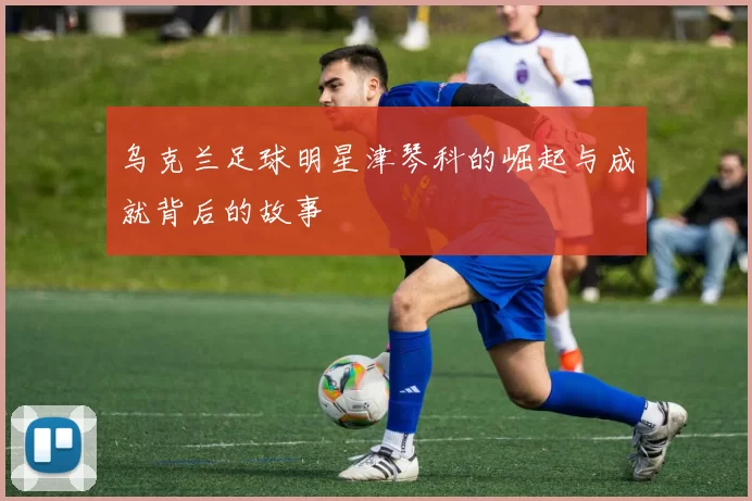 乌克兰足球明星津琴科的崛起与成就背后的故事
