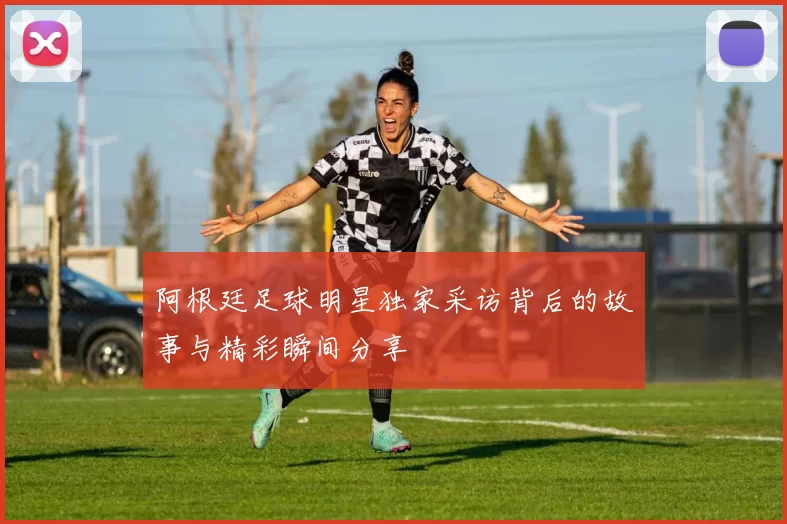 阿根廷足球明星独家采访背后的故事与精彩瞬间分享