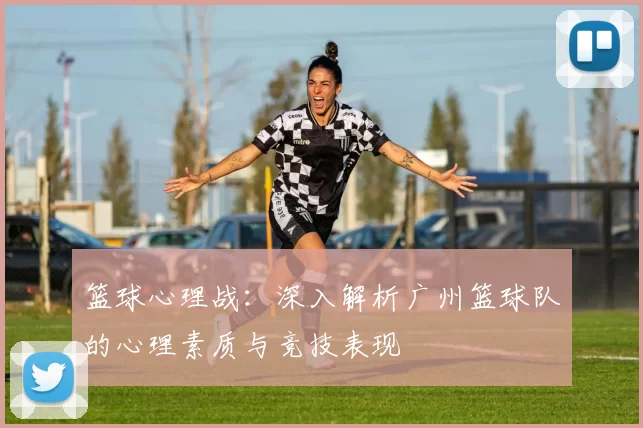 篮球心理战：深入解析广州篮球队的心理素质与竞技表现