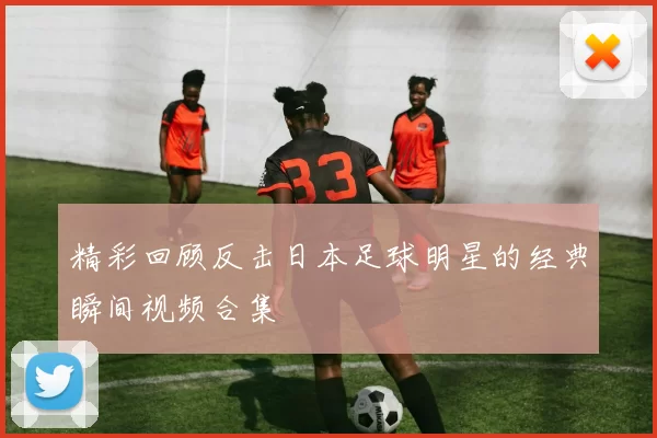 精彩回顾反击日本足球明星的经典瞬间视频合集