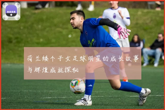 荷兰矮个子女足球明星的成长故事与辉煌成就探秘