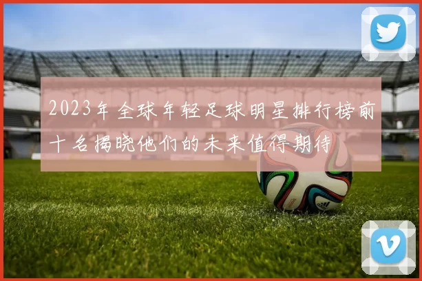2023年全球年轻足球明星排行榜前十名揭晓他们的未来值得期待