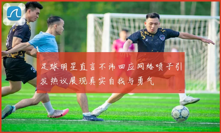 足球明星直言不讳回应网络喷子引发热议展现真实自我与勇气