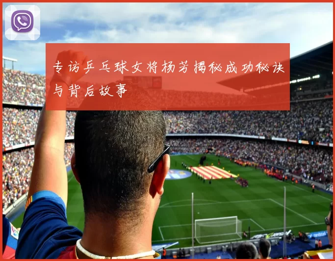 专访乒乓球女将杨芳揭秘成功秘诀与背后故事