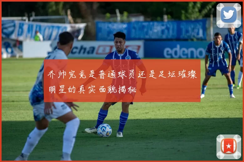 乔帅究竟是普通球员还是足坛璀璨明星的真实面貌揭秘