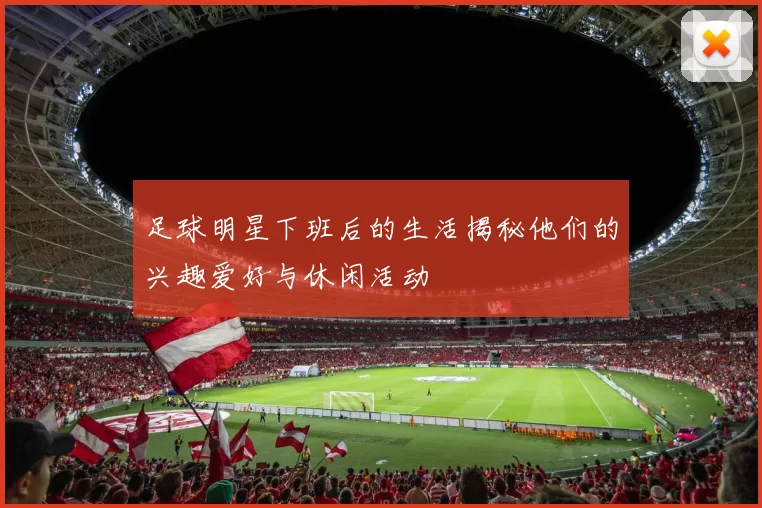 足球明星下班后的生活揭秘他们的兴趣爱好与休闲活动