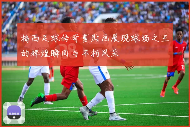 梅西足球传奇剪贴画展现球场之王的辉煌瞬间与不朽风采
