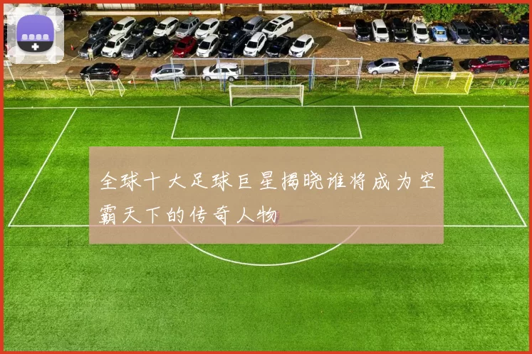 全球十大足球巨星揭晓谁将成为空霸天下的传奇人物