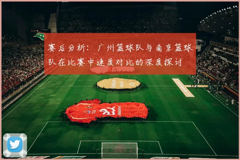 赛后分析：广州篮球队与南京篮球队在比赛中速度对比的深度探讨