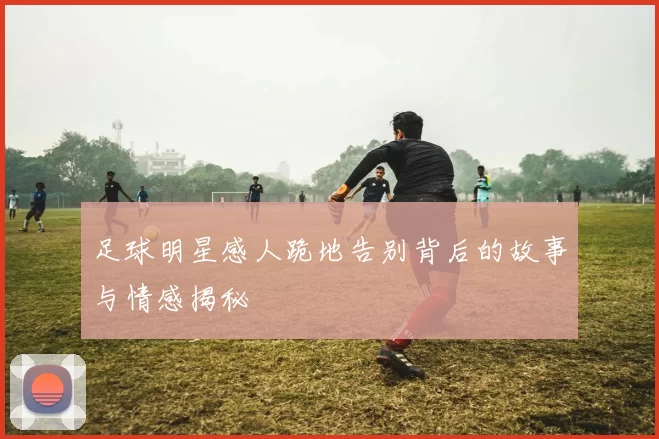 足球明星感人跪地告别背后的故事与情感揭秘