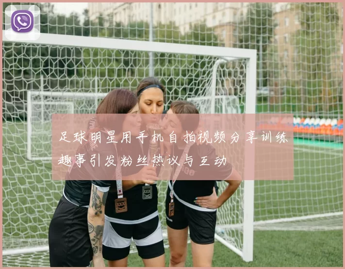 足球明星用手机自拍视频分享训练趣事引发粉丝热议与互动