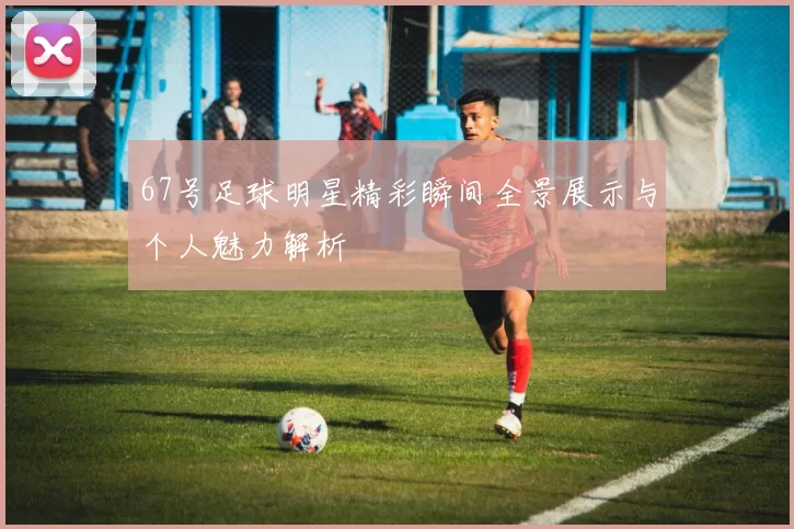 67号足球明星精彩瞬间全景展示与个人魅力解析