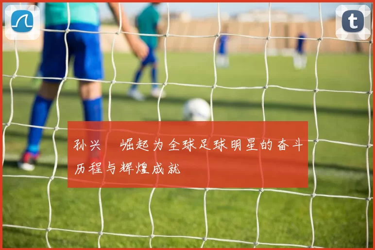 孙兴慜崛起为全球足球明星的奋斗历程与辉煌成就