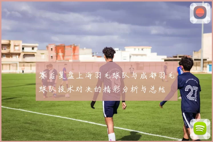赛后复盘上海羽毛球队与成都羽毛球队技术对决的精彩分析与总结