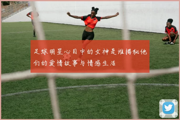 足球明星心目中的女神是谁揭秘他们的爱情故事与情感生活