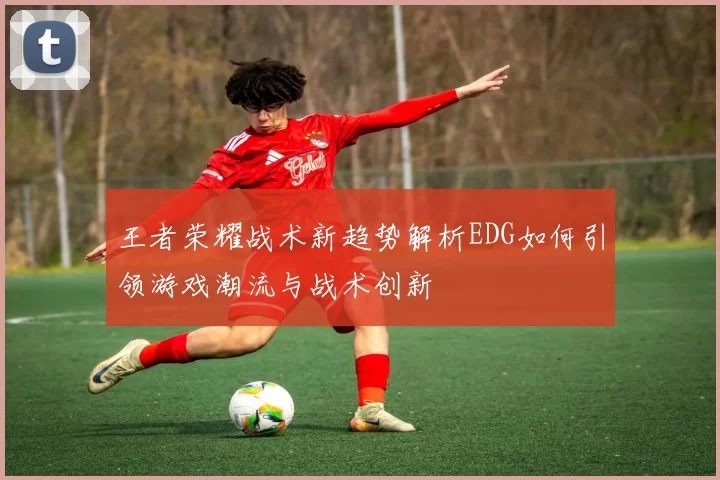 王者荣耀战术新趋势解析EDG如何引领游戏潮流与战术创新