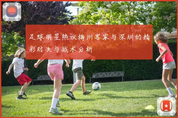足球明星热议梅州客家与深圳的精彩对决与战术分析