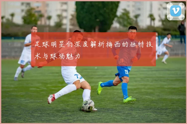 足球明星们深度解析梅西的独特技术与球场魅力