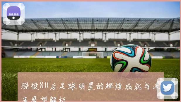 现役80后足球明星的辉煌成就与未来展望解析