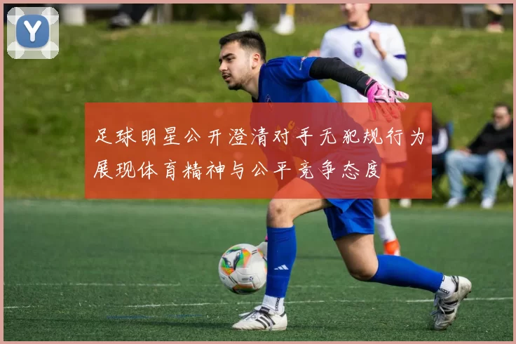 足球明星公开澄清对手无犯规行为展现体育精神与公平竞争态度