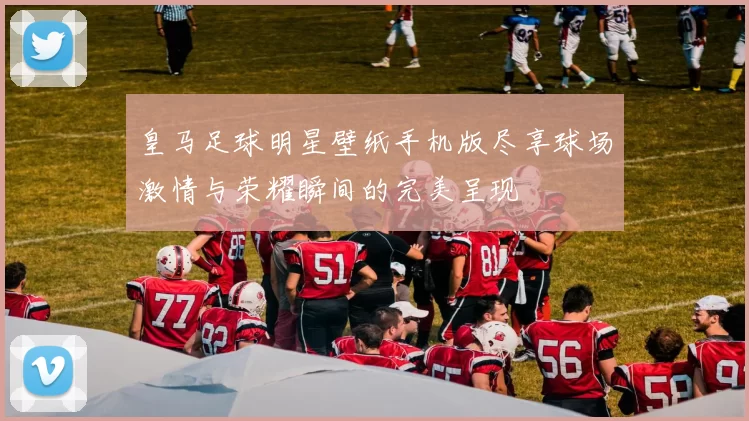 皇马足球明星壁纸手机版尽享球场激情与荣耀瞬间的完美呈现