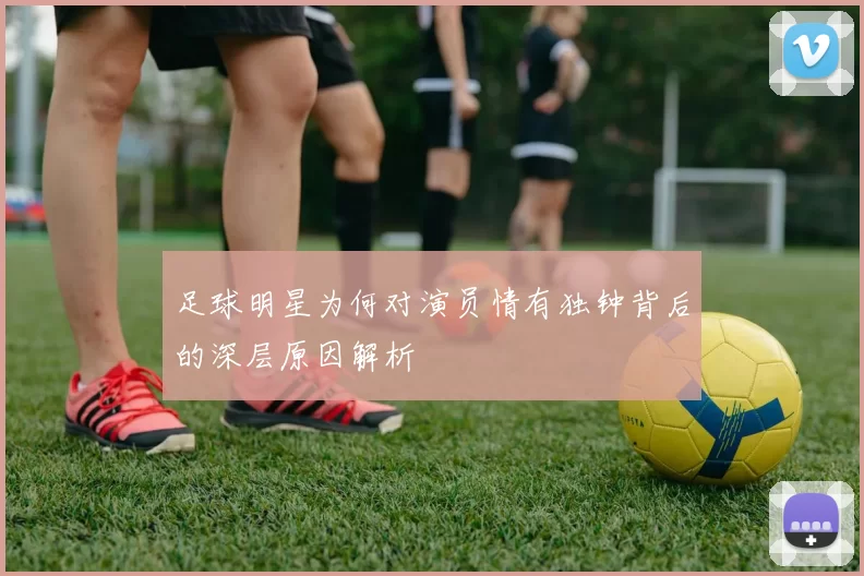 足球明星为何对演员情有独钟背后的深层原因解析