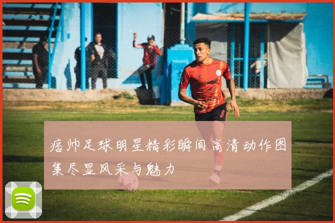 痞帅足球明星精彩瞬间高清动作图集尽显风采与魅力