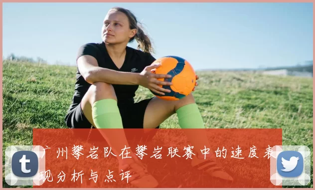 广州攀岩队在攀岩联赛中的速度表现分析与点评
