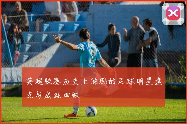 英超联赛历史上涌现的足球明星盘点与成就回顾