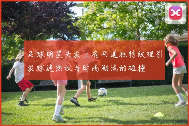 足球明星头发上有两道独特纹理引发球迷热议与时尚潮流的碰撞