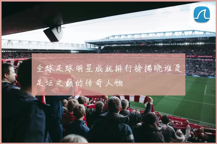 全球足球明星成就排行榜揭晓谁是足坛之巅的传奇人物