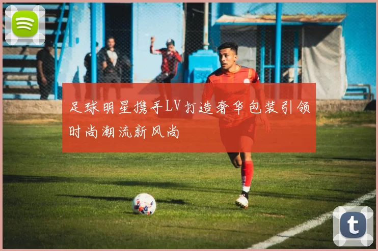 足球明星携手LV打造奢华包装引领时尚潮流新风尚