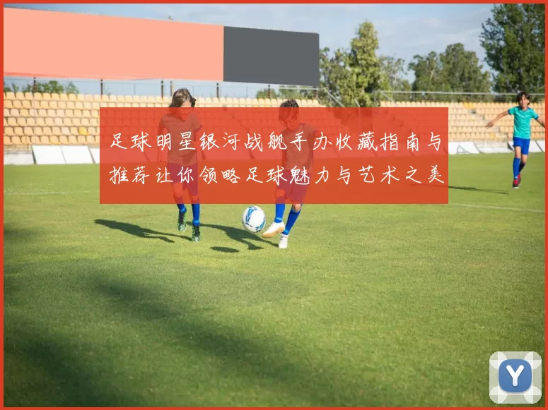 足球明星银河战舰手办收藏指南与推荐让你领略足球魅力与艺术之美