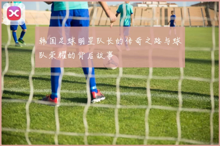 韩国足球明星队长的传奇之路与球队荣耀的背后故事