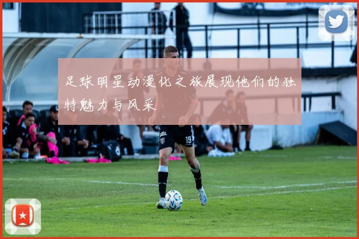 足球明星动漫化之旅展现他们的独特魅力与风采
