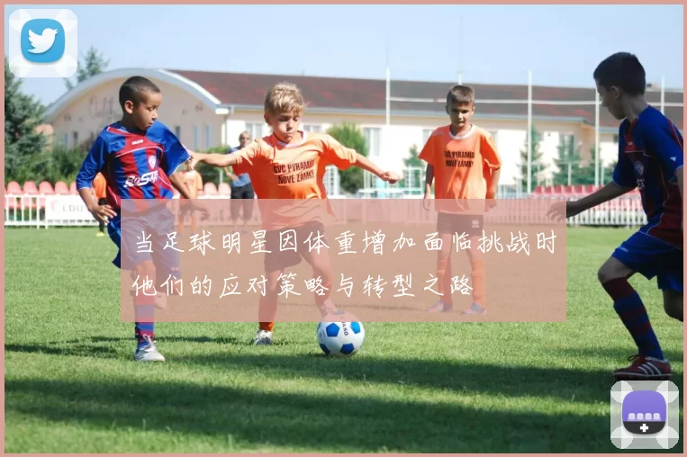 当足球明星因体重增加面临挑战时他们的应对策略与转型之路