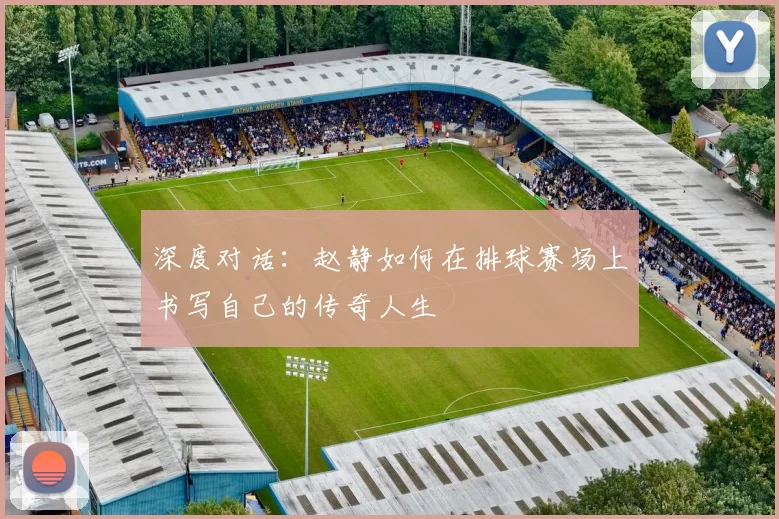 深度对话：赵静如何在排球赛场上书写自己的传奇人生