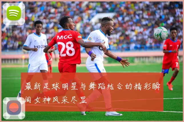 最新足球明星与舞蹈结合的精彩瞬间女神风采尽显