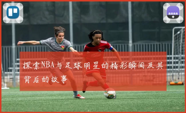 探索NBA与足球明星的精彩瞬间及其背后的故事