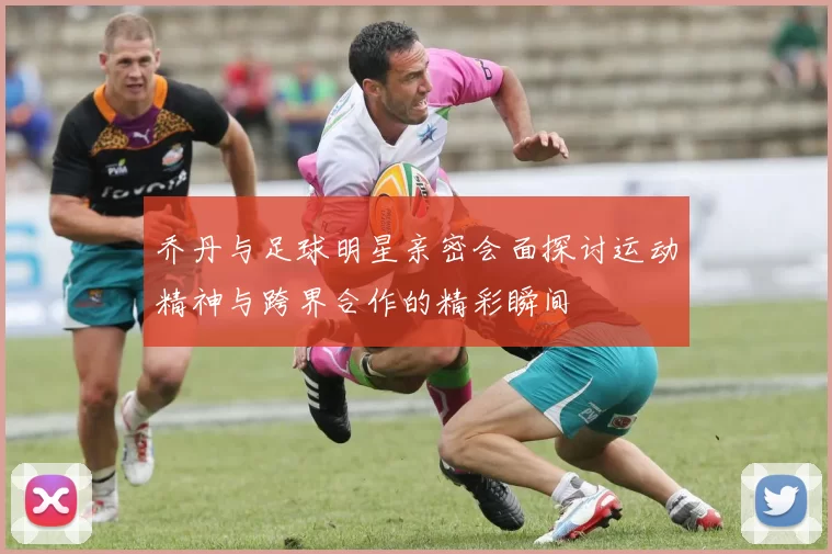 乔丹与足球明星亲密会面探讨运动精神与跨界合作的精彩瞬间
