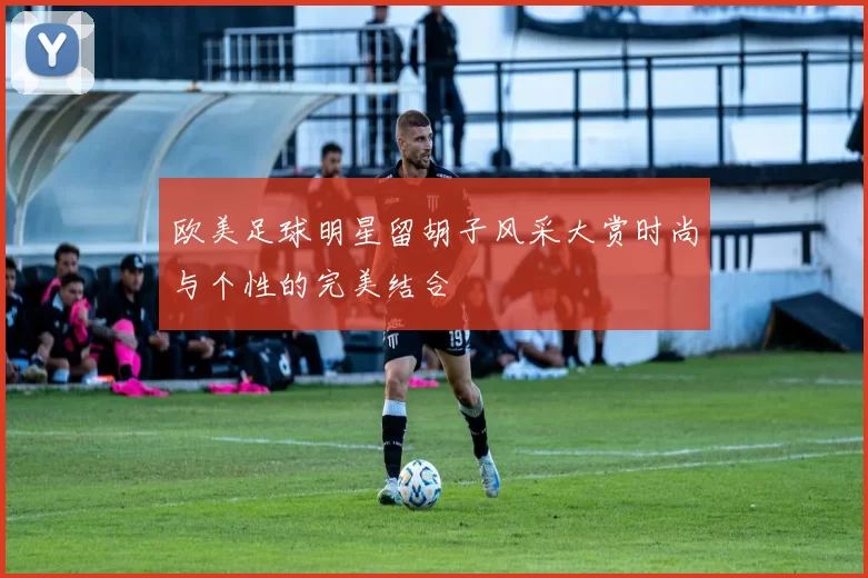 欧美足球明星留胡子风采大赏时尚与个性的完美结合