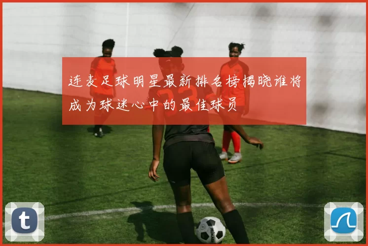 连麦足球明星最新排名榜揭晓谁将成为球迷心中的最佳球员