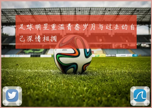 足球明星重温青春岁月与过去的自己深情相拥