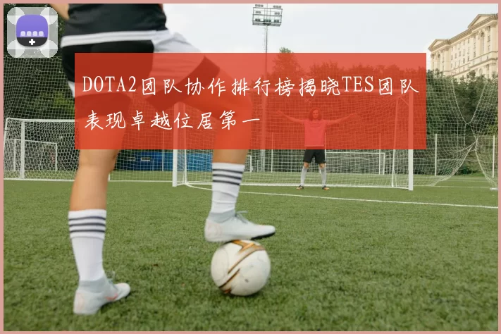 DOTA2团队协作排行榜揭晓TES团队表现卓越位居第一