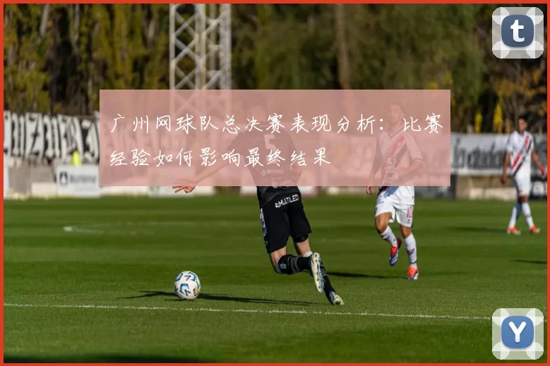 广州网球队总决赛表现分析：比赛经验如何影响最终结果