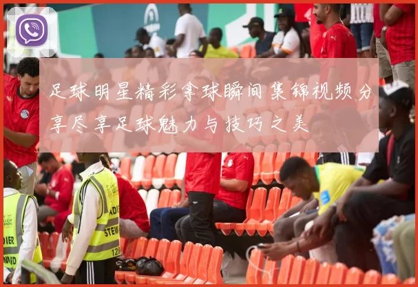 足球明星精彩拿球瞬间集锦视频分享尽享足球魅力与技巧之美
