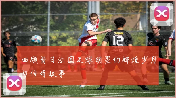 回顾昔日法国足球明星的辉煌岁月与传奇故事