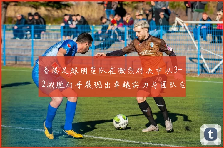 香港足球明星队在激烈对决中以3-2战胜对手展现出卓越实力与团队合作精神