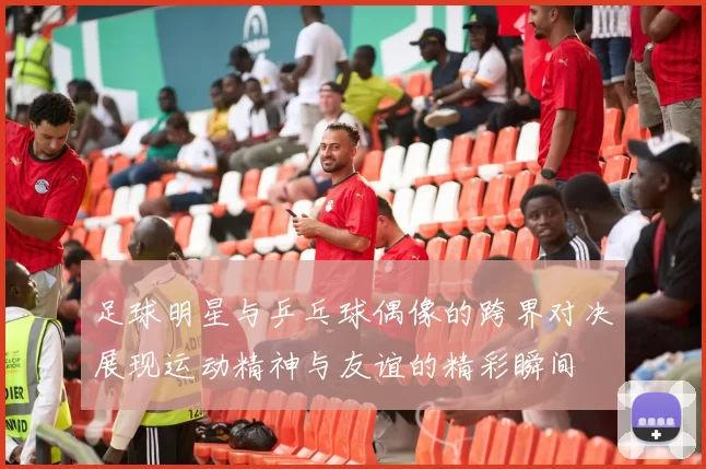 足球明星与乒乓球偶像的跨界对决展现运动精神与友谊的精彩瞬间